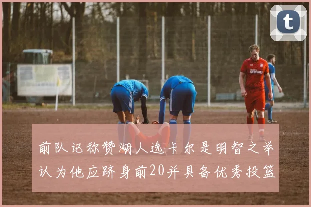 前队记称赞湖人选卡尔是明智之举认为他应跻身前20并具备优秀投篮和防守能力