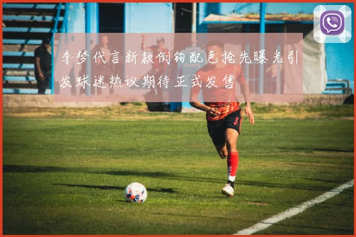 李梦代言新款倒钩配色抢先曝光引发球迷热议期待正式发售