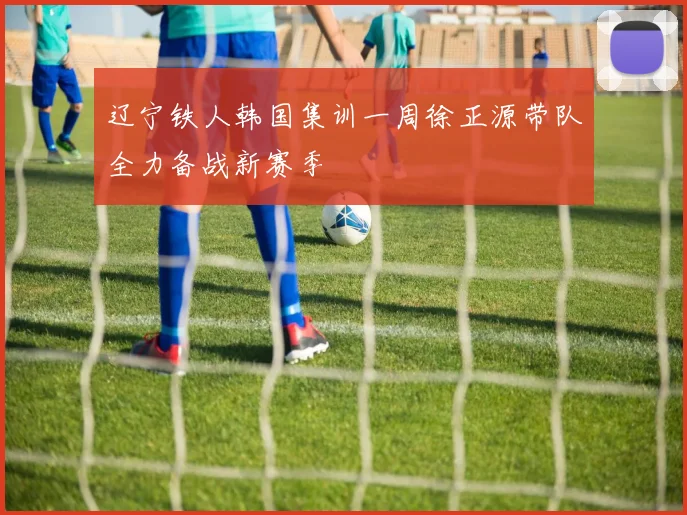辽宁铁人韩国集训一周徐正源带队全力备战新赛季