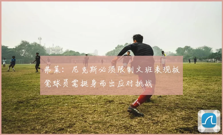 弗莱：尼克斯必须限制文班表现板凳球员需挺身而出应对挑战