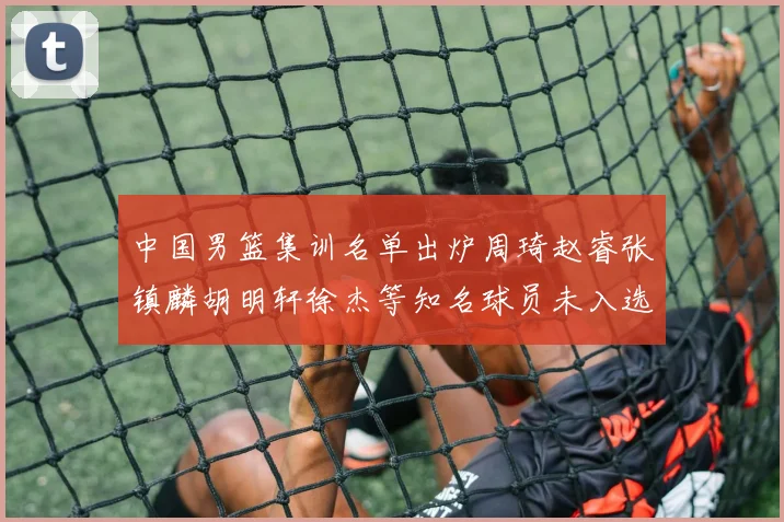 中国男篮集训名单出炉周琦赵睿张镇麟胡明轩徐杰等知名球员未入选