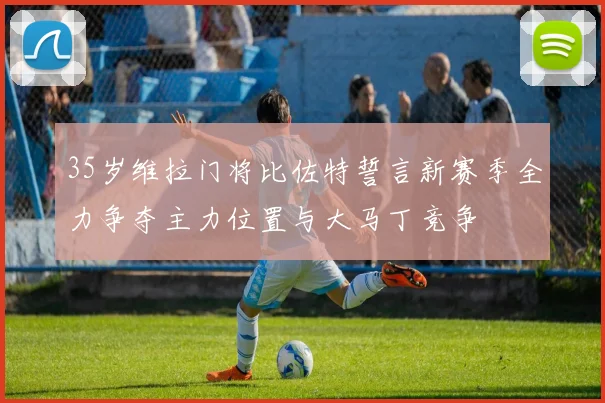 35岁维拉门将比佐特誓言新赛季全力争夺主力位置与大马丁竞争