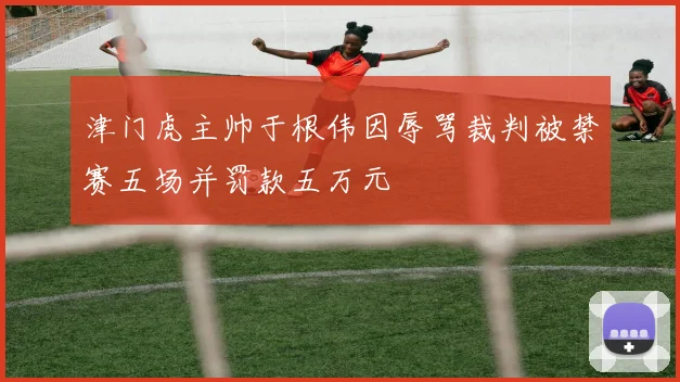 津门虎主帅于根伟因辱骂裁判被禁赛五场并罚款五万元