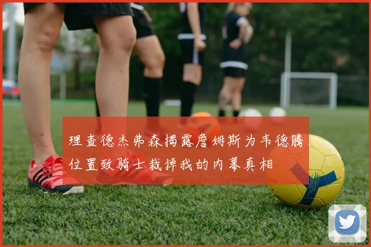 理查德杰弗森揭露詹姆斯为韦德腾位置致骑士裁掉我的内幕真相