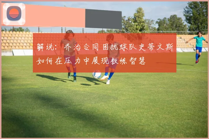 解说：乔治合同困扰球队史蒂文斯如何在压力中展现教练智慧