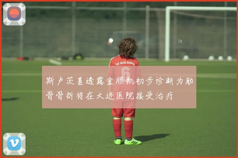 斯卢茨基透露金顺凯初步诊断为肋骨骨折将在大连医院接受治疗